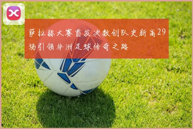 萨拉赫大赛首发次数创队史新高29场引领非洲足球传奇之路