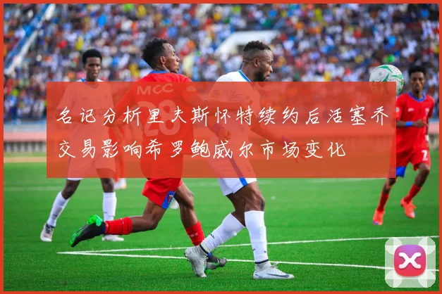 名记分析里夫斯怀特续约后活塞乔交易影响希罗鲍威尔市场变化