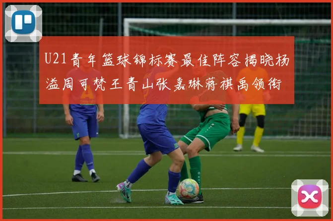 U21青年篮球锦标赛最佳阵容揭晓杨溢周可梵王青山张嘉琳蒋祺禹领衔出战