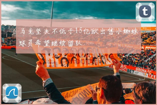 马竞坚决不低于15亿欧出售小蜘蛛球员希望继续留队