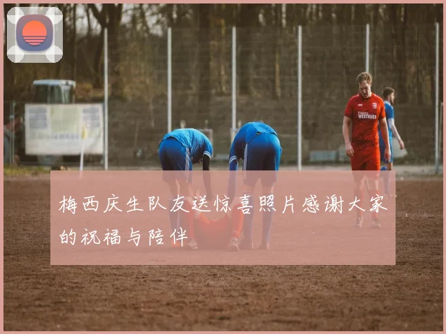 梅西庆生队友送惊喜照片感谢大家的祝福与陪伴