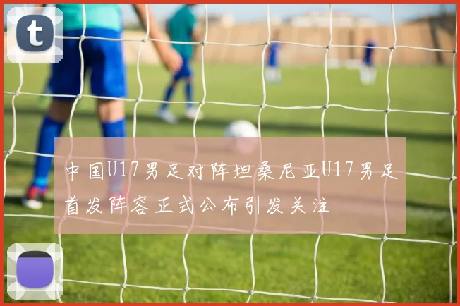 中国U17男足对阵坦桑尼亚U17男足首发阵容正式公布引发关注