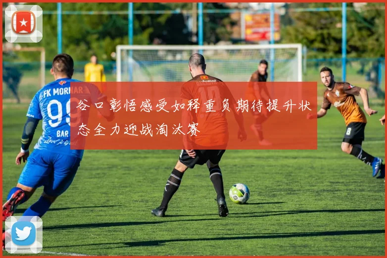谷口彰悟感受如释重负期待提升状态全力迎战淘汰赛