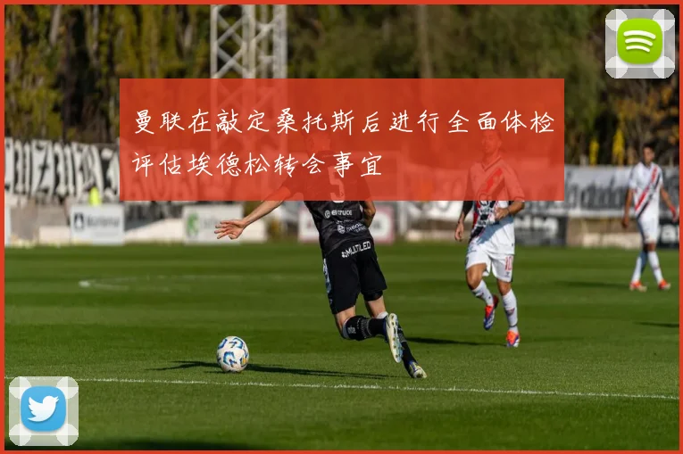 曼联在敲定桑托斯后进行全面体检评估埃德松转会事宜