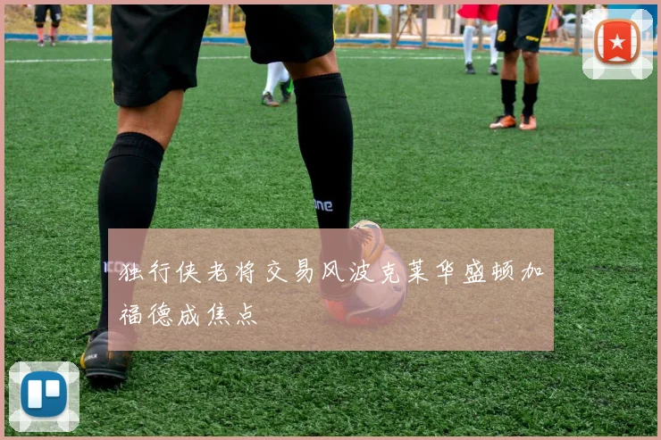 独行侠老将交易风波克莱华盛顿加福德成焦点