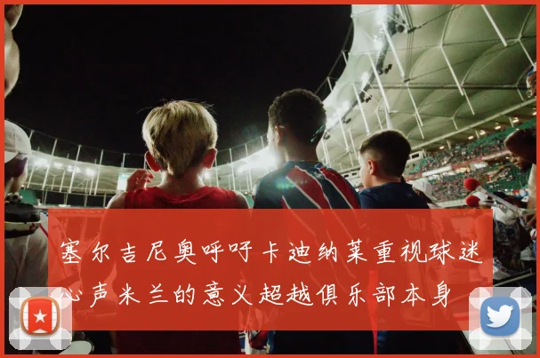 塞尔吉尼奥呼吁卡迪纳莱重视球迷心声米兰的意义超越俱乐部本身