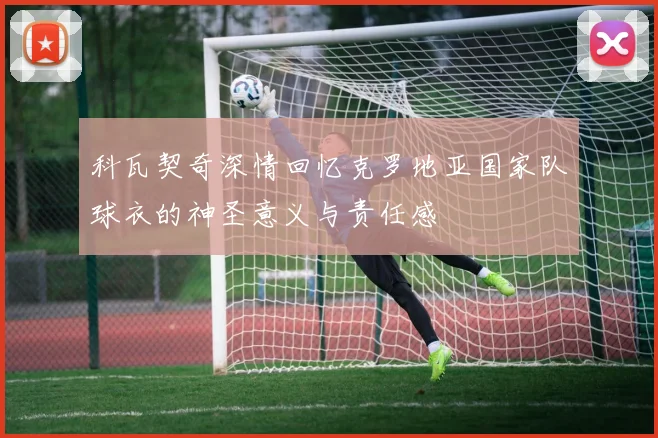科瓦契奇深情回忆克罗地亚国家队球衣的神圣意义与责任感