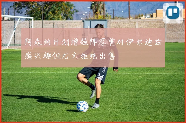 阿森纳计划增强阵容曾对伊尔迪兹感兴趣但尤文拒绝出售